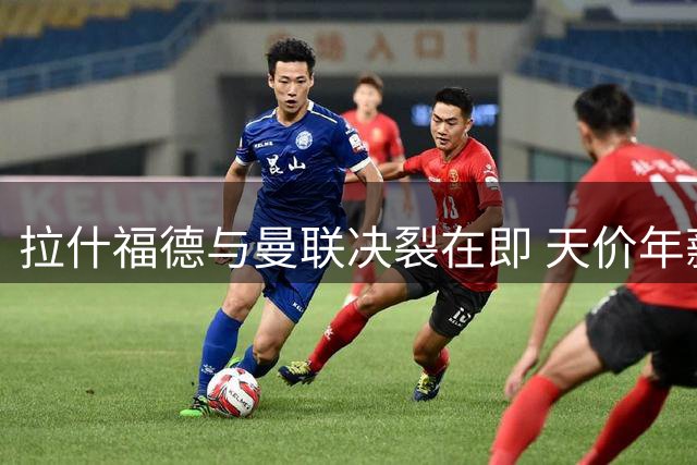 拉什福德与曼联决裂在即 天价年薪成离队最大障碍