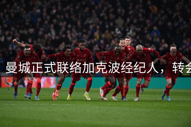 曼城正式联络加克波经纪人，转会谈判全面启动