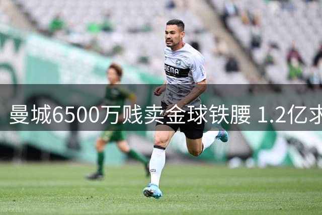 曼城6500万贱卖金球铁腰 1.2亿求购恩佐陷僵局