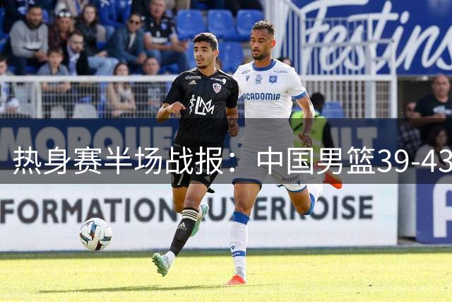 热身赛半场战报：中国男篮39-43暂负新西兰 篮板数据差距明显