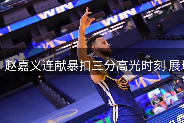 赵嘉义连献暴扣三分高光时刻 展现进攻全能性
