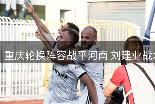 重庆轮换阵容战平河南 刘建业战术调整见效备战足协杯