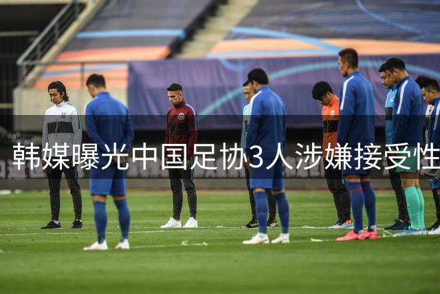 韩媒曝光中国足协3人涉嫌接受性招待 10年前丑闻浮出水面